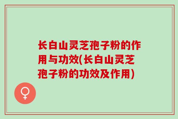 长白山灵芝孢子粉的作用与功效(长白山灵芝孢子粉的功效及作用)