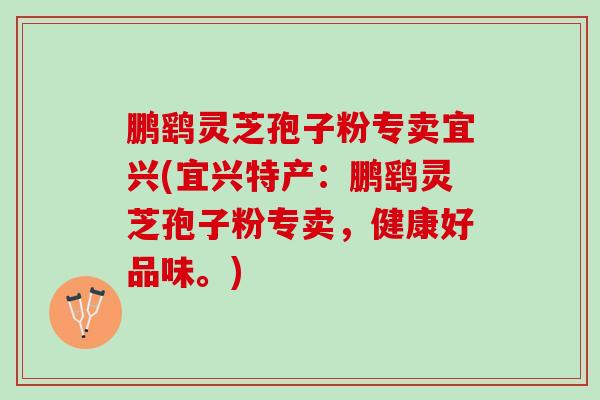鹏鹞灵芝孢子粉专卖宜兴(宜兴特产：鹏鹞灵芝孢子粉专卖，健康好品味。)