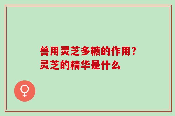 兽用灵芝多糖的作用？灵芝的精华是什么