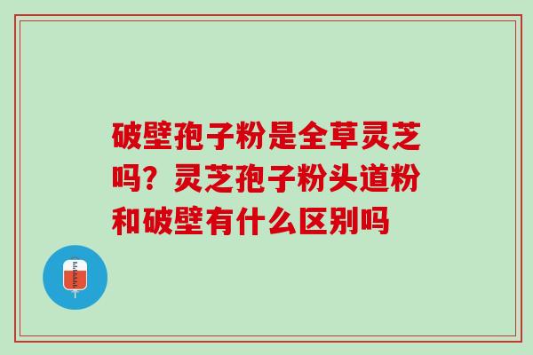破壁孢子粉是全草灵芝吗？灵芝孢子粉头道粉和破壁有什么区别吗