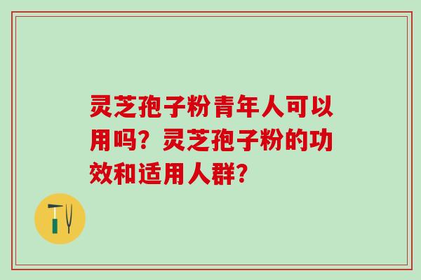 灵芝孢子粉青年人可以用吗？灵芝孢子粉的功效和适用人群？