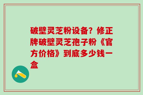 破壁灵芝粉设备？修正牌破壁灵芝孢子粉《官方价格》到底多少钱一盒