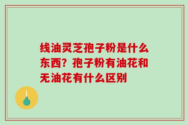 线油灵芝孢子粉是什么东西?孢子粉有油花和无油花有什么区别 线油灵芝孢子粉是什么东西?孢子粉有油花和无油花有什么区别