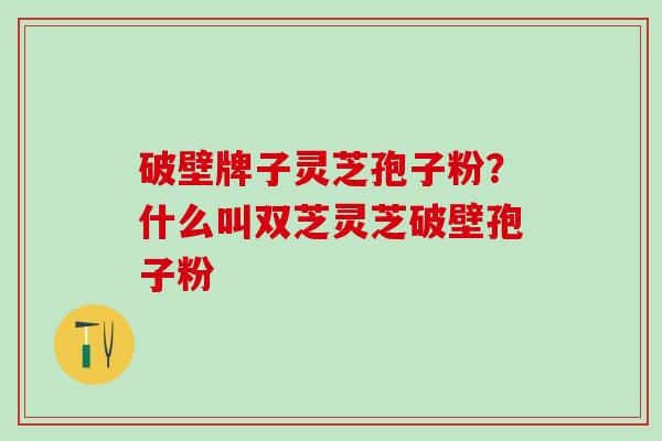 破壁牌子灵芝孢子粉?什么叫双芝灵芝破壁孢子粉 破壁牌子灵芝孢子粉?什么叫双芝灵芝破壁孢子粉