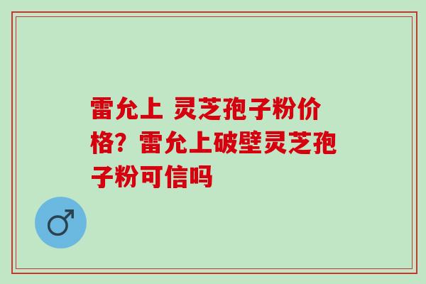 雷允上 灵芝孢子粉价格？雷允上破壁灵芝孢子粉可信吗
