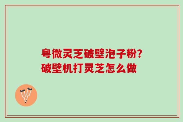粤微灵芝破壁泡子粉？破壁机打灵芝怎么做