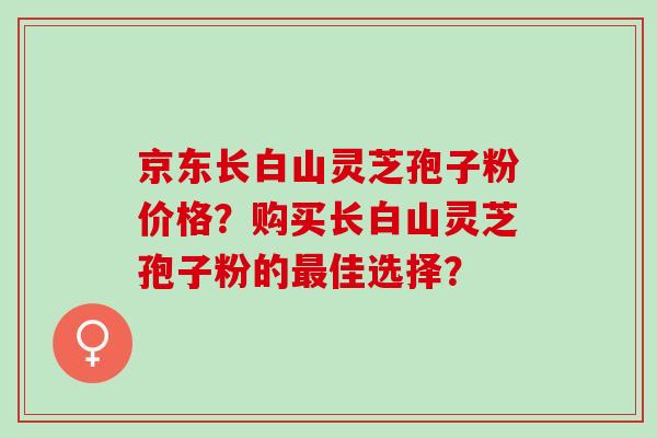京东长白山灵芝孢子粉价格？购买长白山灵芝孢子粉的最佳选择？