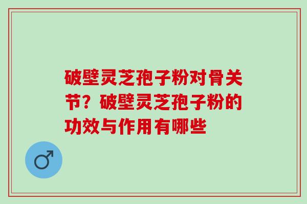 破壁灵芝孢子粉对骨关节？破壁灵芝孢子粉的功效与作用有哪些