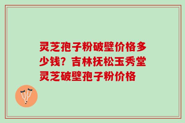 灵芝孢子粉破壁价格多少钱？吉林抚松玉秀堂灵芝破壁孢子粉价格