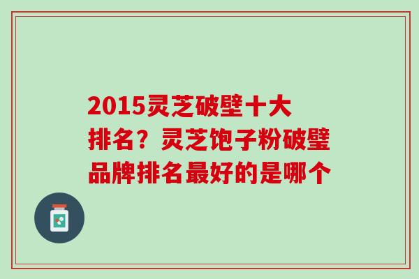2015灵芝破壁十大排名?灵芝饱子粉破璧品牌排名好的是哪个 2015灵芝破壁十大排名?灵芝饱子粉破璧品牌排名好的是哪个
