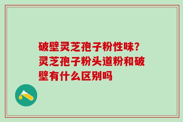 破壁灵芝孢子粉性味？灵芝孢子粉头道粉和破壁有什么区别吗
