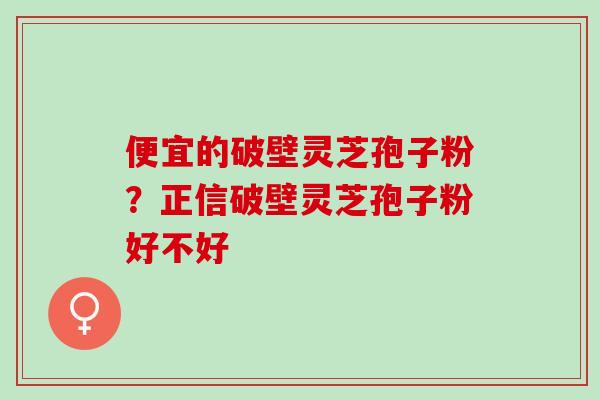 便宜的破壁灵芝孢子粉？正信破壁灵芝孢子粉好不好