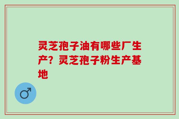 灵芝孢子油有哪些厂生产？灵芝孢子粉生产基地