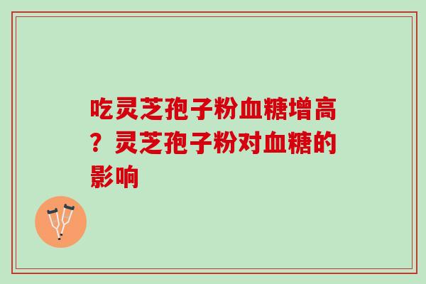 吃灵芝孢子粉血糖增高？灵芝孢子粉对血糖的影响