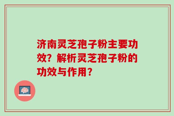 济南灵芝孢子粉主要功效？解析灵芝孢子粉的功效与作用？