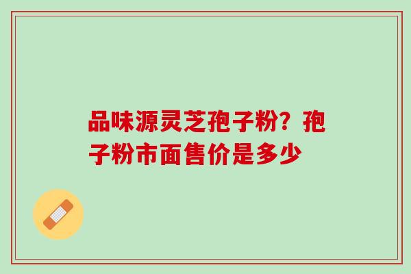 品味源灵芝孢子粉?孢子粉市面售价是多少 品味源灵芝孢子粉?孢子粉市面售价是多少