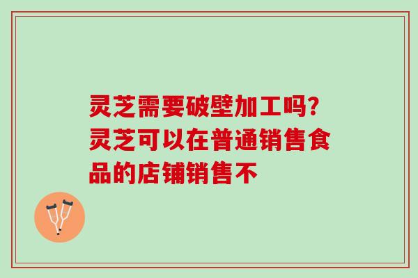 灵芝需要破壁加工吗？灵芝可以在普通销售食品的店铺销售不