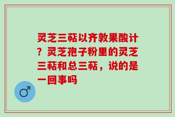灵芝三萜以齐敦果酸计?灵芝孢子粉里的灵芝三萜和总三萜,说的是一回事吗 灵芝三萜以齐敦果酸计?灵芝孢子粉里的灵芝三萜和总三萜,说的是一回事吗