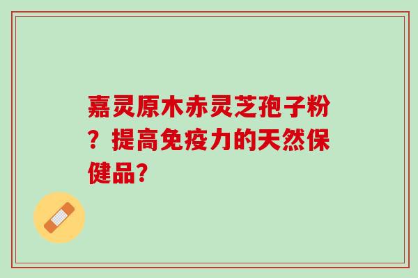 嘉灵原木赤灵芝孢子粉?提高免疫力的天然保健品? 嘉灵原木赤灵芝孢子粉?提高免疫力的天然保健品?