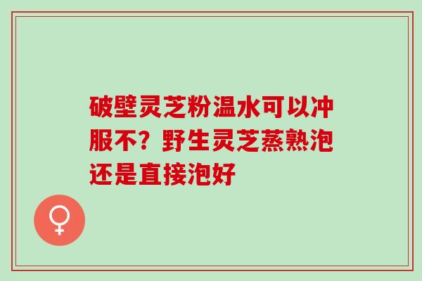 破壁灵芝粉温水可以冲服不?野生灵芝蒸熟泡还是直接泡好 破壁灵芝粉温水可以冲服不?野生灵芝蒸熟泡还是直接泡好
