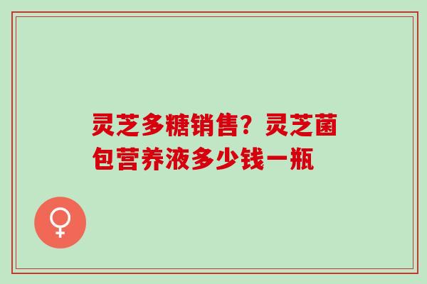 灵芝多糖销售?灵芝菌包营养液多少钱一瓶 灵芝多糖销售?灵芝菌包营养液多少钱一瓶