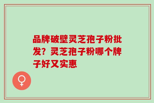 品牌破壁灵芝孢子粉批发?灵芝孢子粉哪个牌子好又实惠 品牌破壁灵芝孢子粉批发?灵芝孢子粉哪个牌子好又实惠