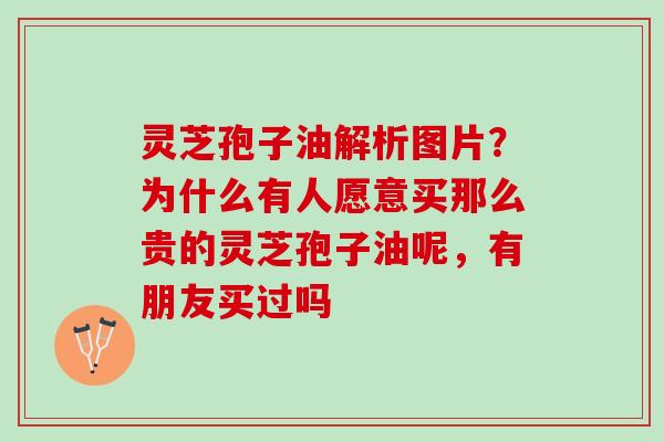 灵芝孢子油解析图片？为什么有人愿意买那么贵的灵芝孢子油呢，有朋友买过吗