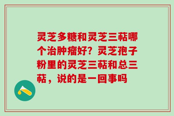 灵芝多糖和灵芝三萜哪个好?灵芝孢子粉里的灵芝三萜和总三萜,说的是一回事吗 灵芝多糖和灵芝三萜哪个好?灵芝孢子粉里的灵芝三萜和总三萜,说的是一回事吗