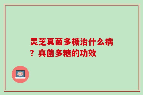 灵芝真菌多糖治什么病？真菌多糖的功效