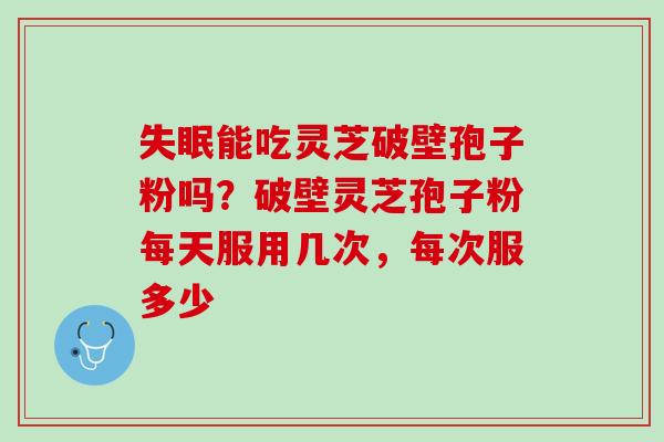 能吃灵芝破壁孢子粉吗？破壁灵芝孢子粉每天服用几次，每次服多少
