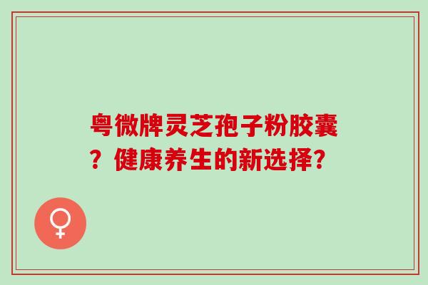 粤微牌灵芝孢子粉胶囊？健康养生的新选择？