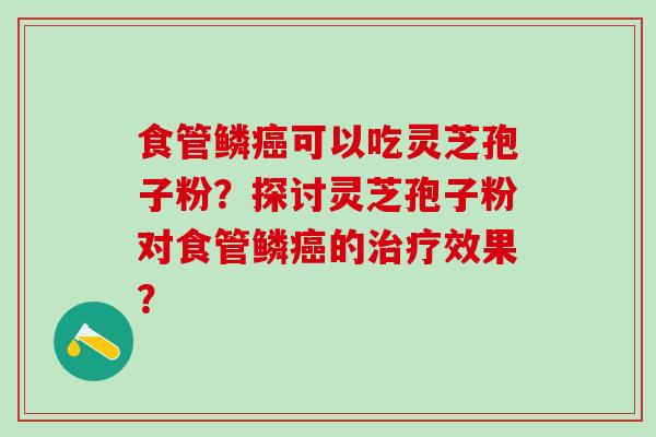 食管鳞癌可以吃灵芝孢子粉？探讨灵芝孢子粉对食管鳞癌的治疗效果？