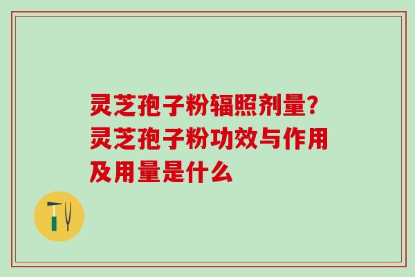 灵芝孢子粉辐照剂量？灵芝孢子粉功效与作用及用量是什么