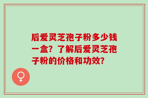 后爱灵芝孢子粉多少钱一盒?了解后爱灵芝孢子粉的价格和功效? 后爱灵芝孢子粉多少钱一盒?了解后爱灵芝孢子粉的价格和功效?