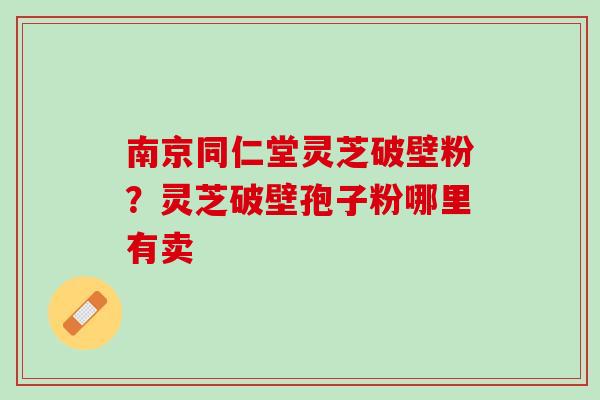 南京同仁堂灵芝破壁粉？灵芝破壁孢子粉哪里有卖