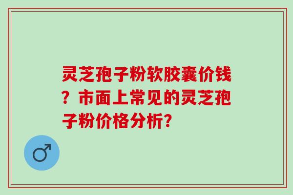 灵芝孢子粉软胶囊价钱?市面上常见的灵芝孢子粉价格分析? 灵芝孢子粉软胶囊价钱?市面上常见的灵芝孢子粉价格分析?