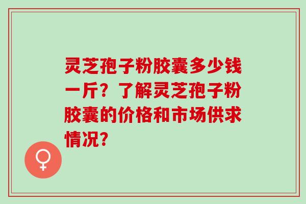 灵芝孢子粉胶囊多少钱一斤？了解灵芝孢子粉胶囊的价格和市场供求情况？