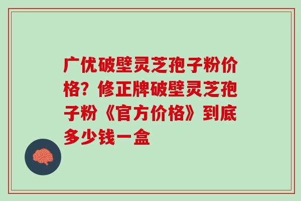 广优破壁灵芝孢子粉价格?修正牌破壁灵芝孢子粉《官方价格》到底多少钱一盒 广优破壁灵芝孢子粉价格?修正牌破壁灵芝孢子粉《官方价格》到底多少钱一盒