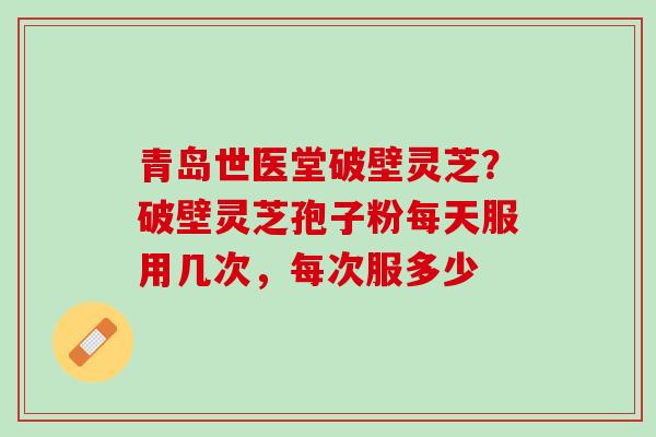 青岛世医堂破壁灵芝？破壁灵芝孢子粉每天服用几次，每次服多少