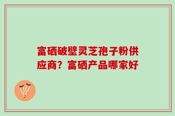 富硒破壁灵芝孢子粉供应商？富硒产品哪家好