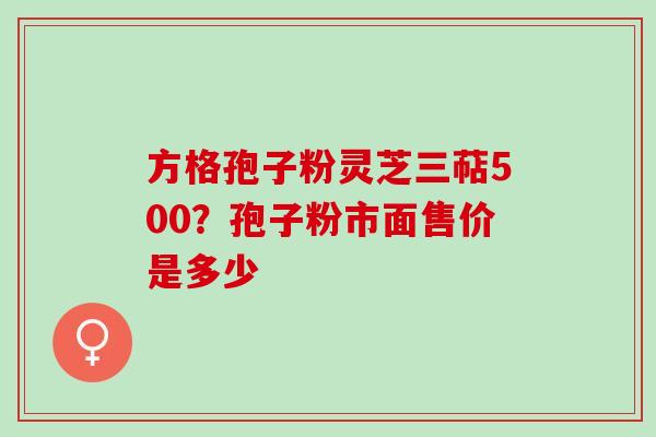 方格孢子粉灵芝三萜500?孢子粉市面售价是多少 方格孢子粉灵芝三萜500?孢子粉市面售价是多少