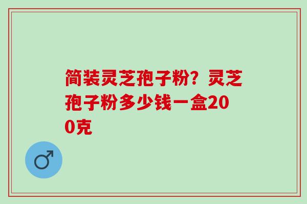 简装灵芝孢子粉？灵芝孢子粉多少钱一盒200克