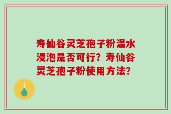 寿仙谷灵芝孢子粉温水浸泡是否可行?寿仙谷灵芝孢子粉使用方法? 寿仙谷灵芝孢子粉温水浸泡是否可行?寿仙谷灵芝孢子粉使用方法?
