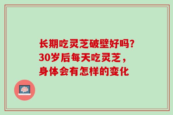 长期吃灵芝破壁好吗？30岁后每天吃灵芝，身体会有怎样的变化