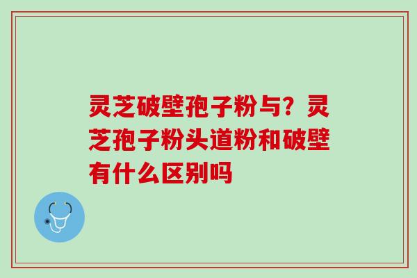 灵芝破壁孢子粉与？灵芝孢子粉头道粉和破壁有什么区别吗