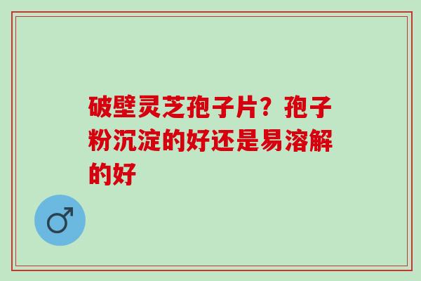 破壁灵芝孢子片？孢子粉沉淀的好还是易溶解的好