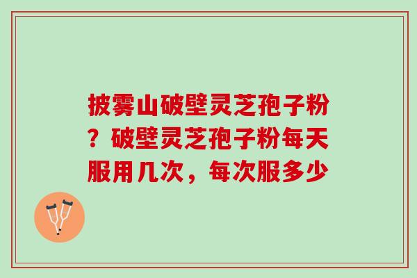 披雾山破壁灵芝孢子粉？破壁灵芝孢子粉每天服用几次，每次服多少