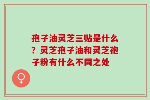 孢子油灵芝三贴是什么？灵芝孢子油和灵芝孢子粉有什么不同之处