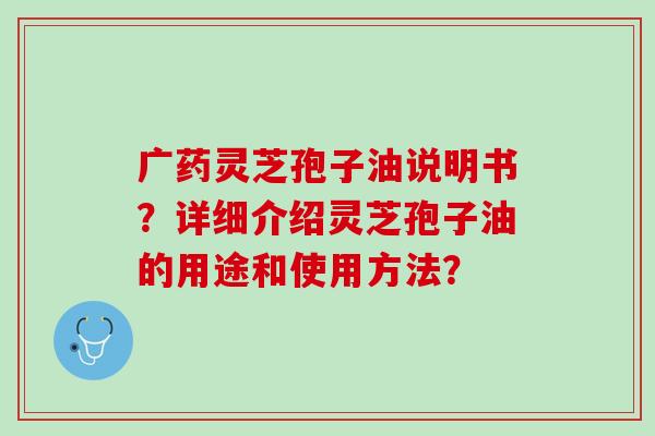 广药灵芝孢子油说明书?详细介绍灵芝孢子油的用途和使用方法? 广药灵芝孢子油说明书?详细介绍灵芝孢子油的用途和使用方法?