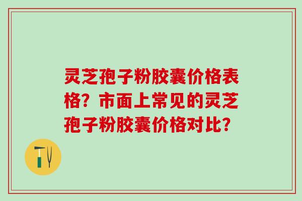 灵芝孢子粉胶囊价格表格？市面上常见的灵芝孢子粉胶囊价格对比？